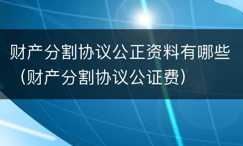 财产分割协议公正资料有哪些（财产分割协议公证费）