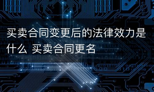 买卖合同变更后的法律效力是什么 买卖合同更名