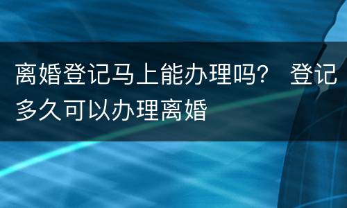 离婚登记马上能办理吗？ 登记多久可以办理离婚