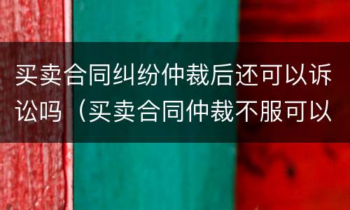 买卖合同纠纷仲裁后还可以诉讼吗（买卖合同仲裁不服可以上诉吗）