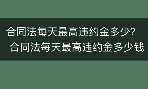 合同法每天最高违约金多少？ 合同法每天最高违约金多少钱