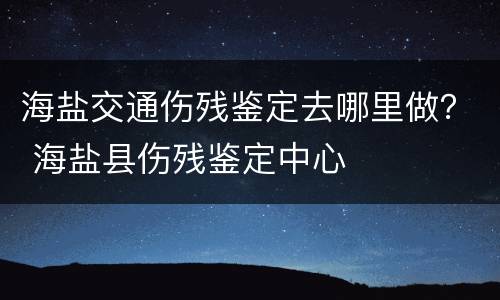 海盐交通伤残鉴定去哪里做？ 海盐县伤残鉴定中心