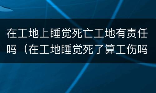 在工地上睡觉死亡工地有责任吗（在工地睡觉死了算工伤吗）