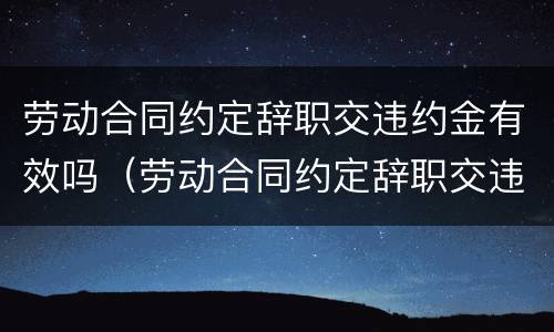劳动合同约定辞职交违约金有效吗（劳动合同约定辞职交违约金有效吗）