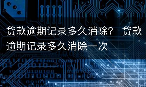 贷款逾期记录多久消除？ 贷款逾期记录多久消除一次