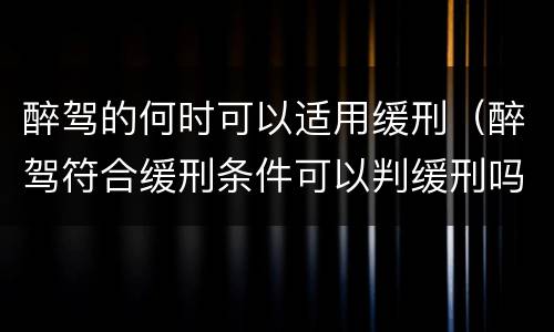 醉驾的何时可以适用缓刑（醉驾符合缓刑条件可以判缓刑吗）