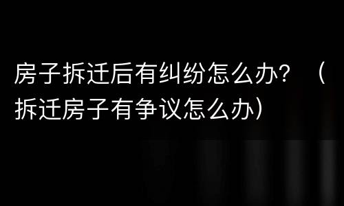 房子拆迁后有纠纷怎么办？（拆迁房子有争议怎么办）