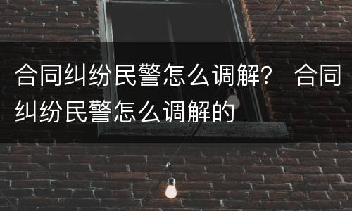 合同纠纷民警怎么调解？ 合同纠纷民警怎么调解的