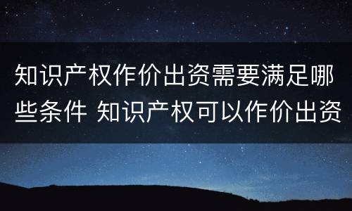 知识产权作价出资需要满足哪些条件 知识产权可以作价出资吗