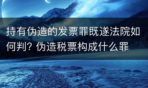 持有伪造的发票罪既遂法院如何判? 伪造税票构成什么罪