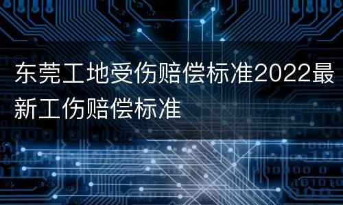 东莞工地受伤赔偿标准2022最新工伤赔偿标准