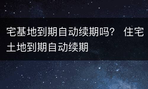 宅基地到期自动续期吗？ 住宅土地到期自动续期