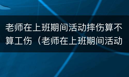 老师在上班期间活动摔伤算不算工伤（老师在上班期间活动摔伤算不算工伤）