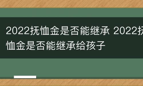 2022抚恤金是否能继承 2022抚恤金是否能继承给孩子