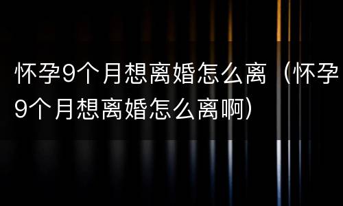 怀孕9个月想离婚怎么离（怀孕9个月想离婚怎么离啊）