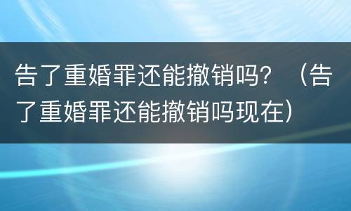 告了重婚罪还能撤销吗？（告了重婚罪还能撤销吗现在）