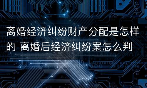 离婚经济纠纷财产分配是怎样的 离婚后经济纠纷案怎么判