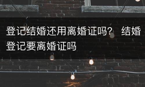 登记结婚还用离婚证吗？ 结婚登记要离婚证吗