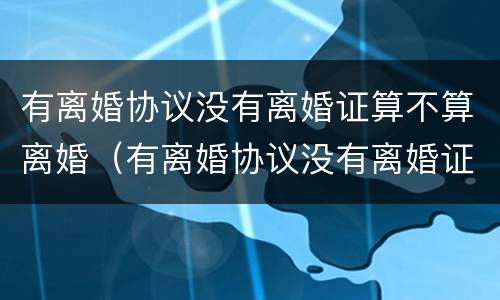 有离婚协议没有离婚证算不算离婚（有离婚协议没有离婚证算离婚吗）