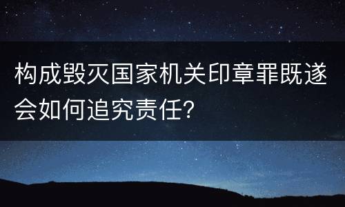 构成毁灭国家机关印章罪既遂会如何追究责任？