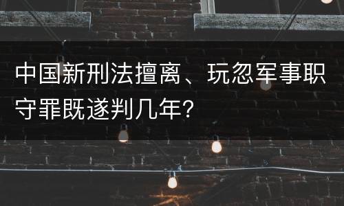 中国新刑法擅离、玩忽军事职守罪既遂判几年？