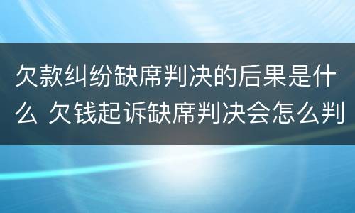 欠款纠纷缺席判决的后果是什么 欠钱起诉缺席判决会怎么判