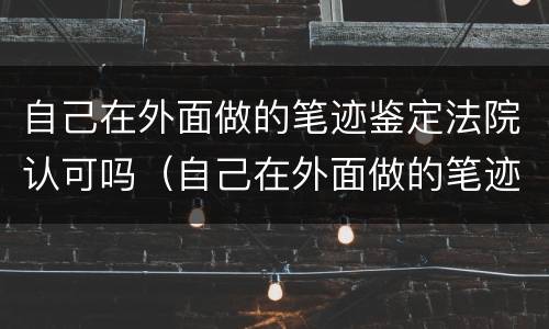 自己在外面做的笔迹鉴定法院认可吗（自己在外面做的笔迹鉴定法院认可吗）
