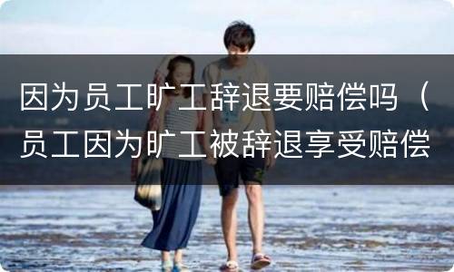 因为员工旷工辞退要赔偿吗（员工因为旷工被辞退享受赔偿么）