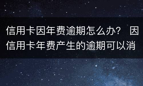 信用卡因年费逾期怎么办？ 因信用卡年费产生的逾期可以消除吗