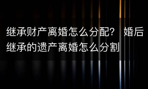 继承财产离婚怎么分配？ 婚后继承的遗产离婚怎么分割