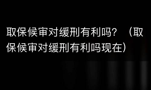 取保候审对缓刑有利吗？（取保候审对缓刑有利吗现在）