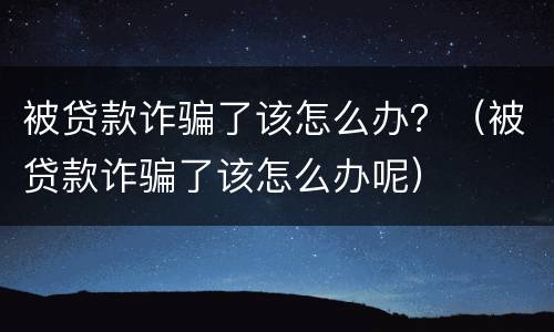 被贷款诈骗了该怎么办？（被贷款诈骗了该怎么办呢）
