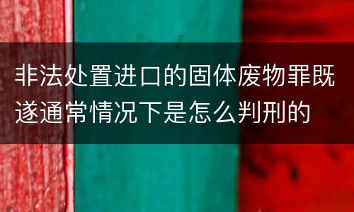 非法处置进口的固体废物罪既遂通常情况下是怎么判刑的