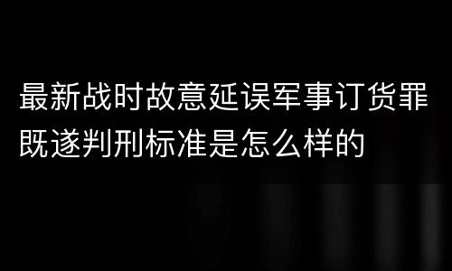 最新战时故意延误军事订货罪既遂判刑标准是怎么样的