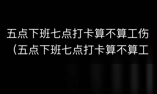 五点下班七点打卡算不算工伤（五点下班七点打卡算不算工伤了）
