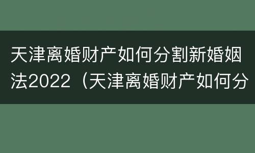 天津离婚财产如何分割新婚姻法2022（天津离婚财产如何分割新婚姻法2022规定）