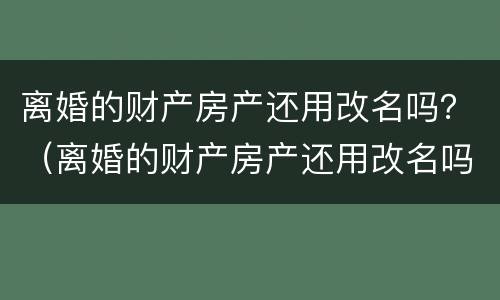 离婚的财产房产还用改名吗？（离婚的财产房产还用改名吗现在）