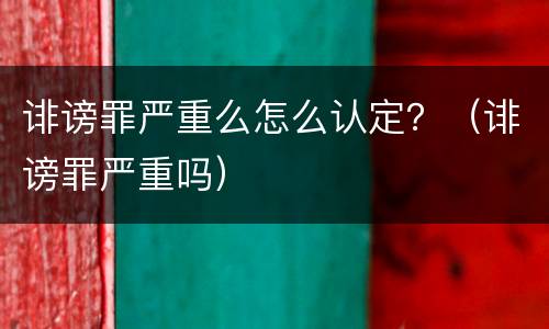 诽谤罪严重么怎么认定？（诽谤罪严重吗）