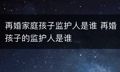 再婚家庭孩子监护人是谁 再婚孩子的监护人是谁