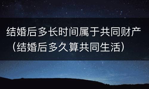结婚后多长时间属于共同财产（结婚后多久算共同生活）