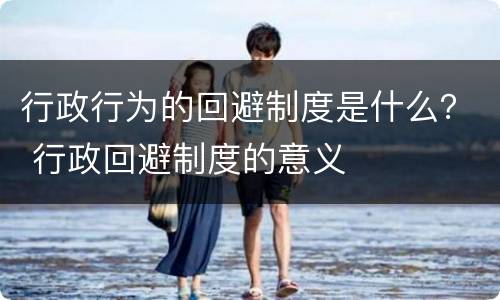 行政行为的回避制度是什么？ 行政回避制度的意义