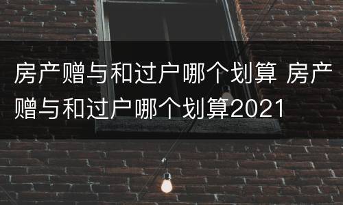 房产赠与和过户哪个划算 房产赠与和过户哪个划算2021