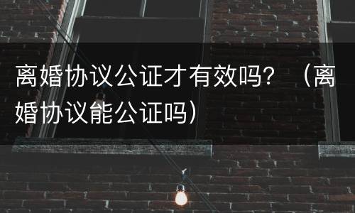 离婚协议公证才有效吗？（离婚协议能公证吗）