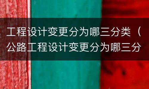 工程设计变更分为哪三分类（公路工程设计变更分为哪三分类）