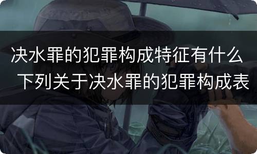 决水罪的犯罪构成特征有什么 下列关于决水罪的犯罪构成表述错误的是