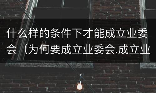 什么样的条件下才能成立业委会（为何要成立业委会.成立业委会的好处有哪些）