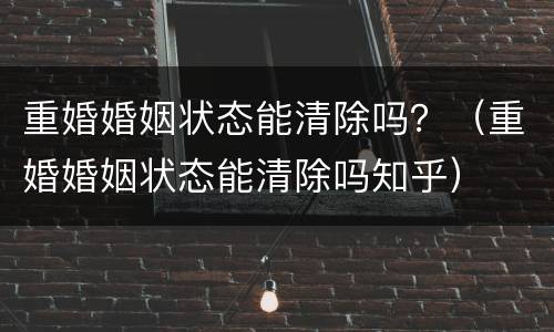 重婚婚姻状态能清除吗？（重婚婚姻状态能清除吗知乎）
