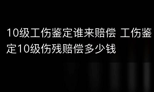 10级工伤鉴定谁来赔偿 工伤鉴定10级伤残赔偿多少钱