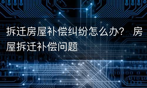 拆迁房屋补偿纠纷怎么办？ 房屋拆迁补偿问题