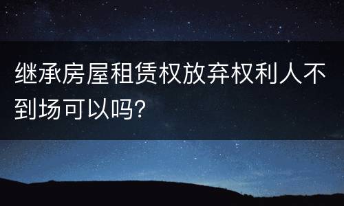 继承房屋租赁权放弃权利人不到场可以吗？